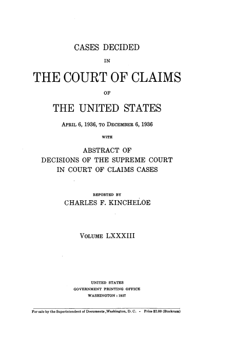 handle is hein.usfed/coclaim0083 and id is 1 raw text is: CASES DECIDED
IN
THE COURT OF CLAIMS
OF
THE UNITED STATES
APRIL 6, 1936, TO DECEMBER 6, 1936
WITH
ABSTRACT OF
DECISIONS OF THE SUPREME COURT
IN COURT OF CLAIMS CASES
REPORTED BY
CHARLES F. KINCHELOE
VOLUME LXXXIII
UNITED STATES
GOVERNMENT PRINTING OFFICE
WASHINGTON: 1937
For sale by the Superintendent of Documents ,Washington, D.C. - Price $2.00 (Buckram)


