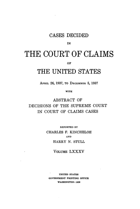 handle is hein.usfed/coclaim0085 and id is 1 raw text is: CASES DECIDED
IN
THE COURT OF CLAIMS
OF
THE UNITED STATES
APRIL 26, 1937, TO DECEMBER 5, 1937
WITH
ABSTRACT OF
DECISIONS OF THE SUPREME COURT
IN COURT OF CLAIMS CASES

REPORTED BY
CHARLES F. KINCHELOE
AND
HARRY N. STULL
VOLUME LXXXV
UNITED STATES
GOVERNMENT PRINTING OFFICE
WASHINGTON: 1938


