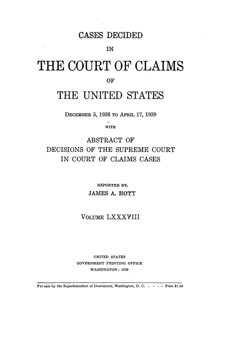 handle is hein.usfed/coclaim0088 and id is 1 raw text is: CASES DECIDED
IN
THE COURT OF CLAIMS
OF
THE UNITED STATES
DECEMBER 5, 1938 TO APRIL 17, 1939
WITH
ABSTRACT OF
DECISIONS OF THE SUPREME COURT
IN COURT OF CLAIMS CASES
REPORTED BY.
JAMES A. HPOYT
VOLUME LXXXVIII
UNITED STATES
GOVERNMENT PRINTING OFFICE
WASHINGTON: 1939
For sale by the Superintendent of Documents, Washington, D. C. -  - - - Price $1.50


