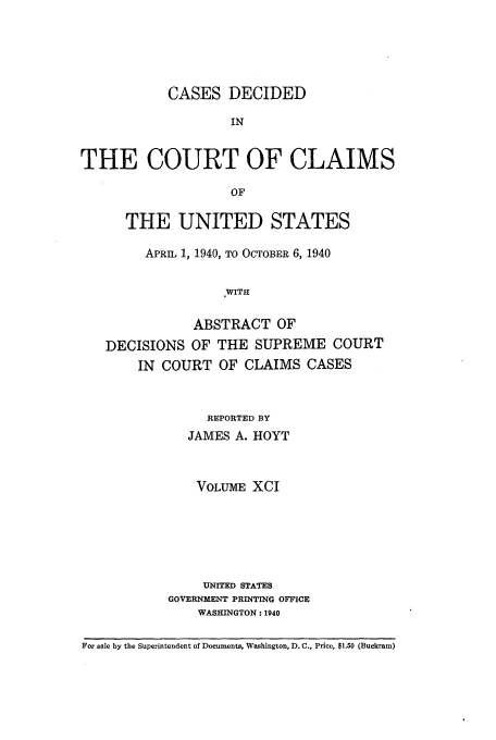 handle is hein.usfed/coclaim0091 and id is 1 raw text is: CASES DECIDED
IN
THE COURT OF CLAIMS
OF
THE UNITED STATES
APRIL 1, 1940, TO OCTOBER 6, 1940
WITH
ABSTRACT OF
DECISIONS OF THE SUPREME COURT
IN COURT OF CLAIMS CASES

REPORTED BY
JAMES A. HOYT
VOLUME XCI
UNITED STATES
GOVERNMENT PRINTING OFFICE
WASHINGTON: 1940

For sale by the Superintendent of Documents, Washington, D. C., Price, $1.50 (Buckram)


