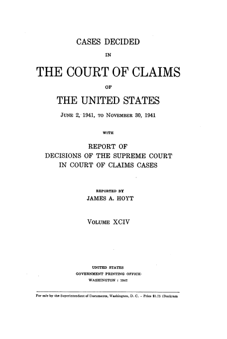 handle is hein.usfed/coclaim0094 and id is 1 raw text is: CASES DECIDED
IN
THE COURT OF CLAIMS
OF
THE UNITED STATES
JUNE 2, 1941, TO NOVEMBER 30, 1941
WITH
REPORT OF
DECISIONS OF THE SUPREME COURT
IN COURT OF CLAIMS CASES
REPORTED BY
JAMES A. HOYT
VOLUME XCIV
UNITED STATES
GOVERNMENT PRINTING OFFICE,
WASHINGTON : 1942
For sa!e by the Superintendent of Documents, Washington, D. C. - Price $1.75 (Buckram


