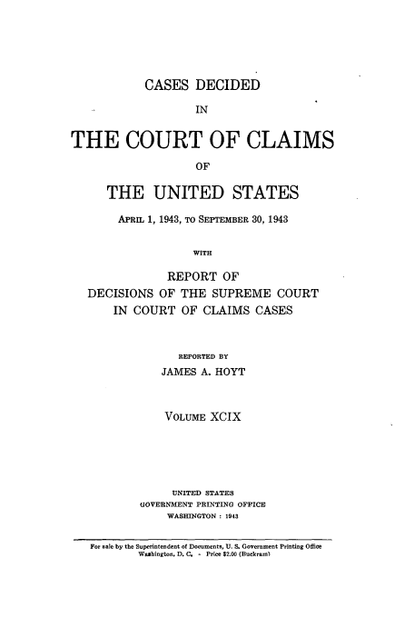 handle is hein.usfed/coclaim0099 and id is 1 raw text is: CASES DECIDED
IN
THE COURT OF CLAIMS
OF
THE UNITED STATES
APRIL 1, 1943, TO SEPTEMBER 30, 1943
WITH
REPORT OF
DECISIONS OF THE SUPREME COURT
IN COURT OF CLAIMS CASES
REPORTED BY
JAMES A. HOYT
VOLUME XCIX
UNITED STATES
GOVERNMENT PRINTING OFFICE
WASHINGTON : 1943
For sale by the Superintendent of Documents, U. S. Government Printing Office
Washington, D. C. - Price $2.00 (Buckram)


