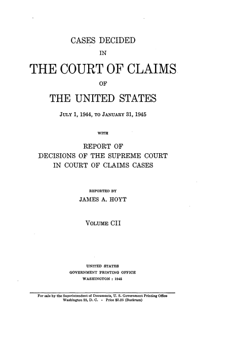 handle is hein.usfed/coclaim0102 and id is 1 raw text is: CASES DECIDED
IN
THE COURT OF CLAIMS
OF
THE UNITED STATES
JULY 1, 1944, TO JANUARY 31, 1945
WITH
REPORT OF
DECISIONS OF THE SUPREME COURT
IN COURT OF CLAIMS CASES
REPORTED BY
JAMES A. HOYT
VOLUME CII
UNITED STATES
GOVERNMENT PRINTING OFFICE
WASHINGTON : 1945
For sale by the Superintendent of Documents, U. S. Government Printing Office
Washington 25, D. C. - Price $2.25 (Buckram)


