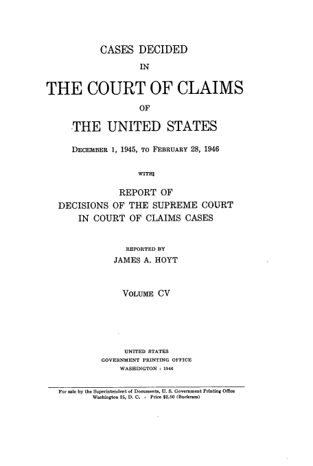 handle is hein.usfed/coclaim0105 and id is 1 raw text is: CASES DECIDED
IN
THE COURT OF CLAIMS
OF
THE UNITED STATES
DECEMBER 1, 1945, TO FEBRUARY 28, 1946
WITH]
REPORT OF
DECISIONS OF THE SUPREME COURT
IN COURT OF CLAIMS CASES
REPORTED BY
JAMES A. HOYT
VOLUME CV
UNITED STATES
GOVERNMENT PRINTING OFFICE
WASHINGTON: 1946
For sale by the Superintendent of Documents, U. S. Government Printing Office
Washington 25, D. C. - Price $2.60 (Buckram)


