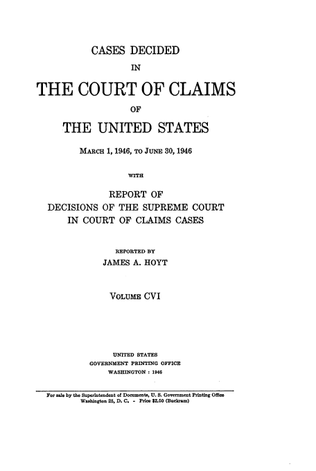handle is hein.usfed/coclaim0106 and id is 1 raw text is: CASES DECIDED
IN
THE COURT OF CLAIMS
OF
THE UNITED STATES
MARCH 1, 1946, TO JUNE 30, 1946
WITH
REPORT OF
DECISIONS OF THE SUPREME COURT
IN COURT OF CLAIMS CASES
REPORTED BY
JAMES A. HOYT
VOLUME CVI
UNITED STATES
GOVERNMENT PRINTING OFFICE
WASHINGTON : 1946
For sale by the Superintendent of Documents, U. S. Government Printing Office
Washington 25, D. C. - Price $2.50 (Buckram)


