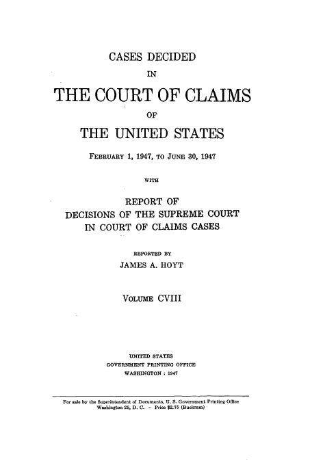 handle is hein.usfed/coclaim0108 and id is 1 raw text is: CASES DECIDED
IN
THE COURT OF CLAIMS
OF
THE UNITED STATES
FEBRUARY 1, 1947, TO JUNE 30, 1947
WITH
REPORT OF
DECISIONS OF THE SUPREME COURT
IN COURT OF CLAIMS CASES
REPORTED BY
JAMES A. HOYT
VOLUME CVIII
UNITED STATES
GOVERNMENT PRINTING OFFICE
WASHINGTON : 1947
For sale by the Superintendent of Documents, U. S. Government Printing Office
Washington 25, D. C. - Price $2.75 (Buckram)


