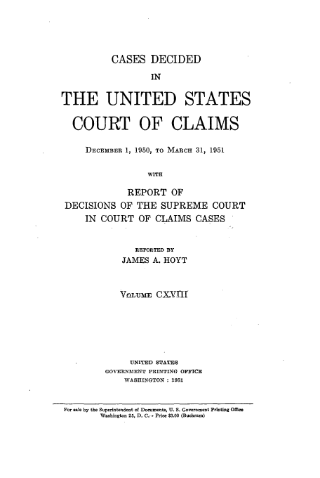 handle is hein.usfed/coclaim0118 and id is 1 raw text is: CASES DECIDED
IN
THE UNITED STATES
COURT OF CLAIMS
DECEMBER 1, 1950, TO MARCH 31, 1951
WITH
REPORT OF
DECISIONS OF THE SUPREME COURT
IN COURT OF CLAIMS CASES
REPORTED BY
JAMES A. HOYT
VaL-UM.E CXVfl
UNITED STATES
GOVERNMENT PRINTING OFFICE
WASHINGTON : 1951
For sale by the Superintendent of Documents, U. S. Government Printing Office
Washington 25, D. C.- - Price $3.00 (Buckram)


