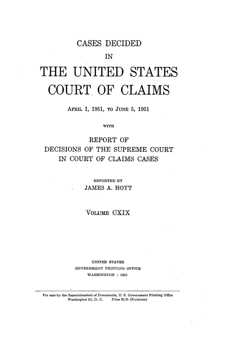 handle is hein.usfed/coclaim0119 and id is 1 raw text is: CASES DECIDED
IN
THE UNITED STATES
COURT OF CLAIMS
APRIL 1, 1951, TO JUNE 5, 1951
WITH
REPORT OF
DECISIONS OF THE SUPREME COURT
IN COURT OF CLAIMS CASES
REPORTED BY
JAMES A. HOYT
'VOLUME CXIX
UNITED STATES
GOVERNMENT PRINTING OFFICE
WASHINGTON : 1951
For sale by the Superintendent of Documents, U. S. Government Printing Office
Washington 25, D. C.  Price $3.25 (Buckram)


