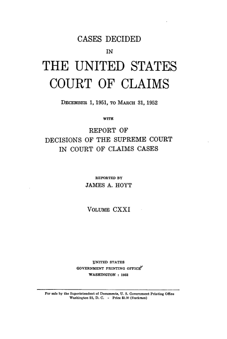 handle is hein.usfed/coclaim0121 and id is 1 raw text is: CASES DECIDED
IN
THE UNITED STATES
COURT OF CLAIMS
DECEMBER 1, 1951, TO MARCH 31, 1952
WITH
REPORT OF
DECISIONS OF THE SUPREME COURT
IN COURT OF CLAIMS CASES

REPORTED BY
JAMES A. HOYT
VOLUME CXXI
UNITED STATES
GOVERNMENT PRINTING OFFIC-Z
WASHINGTON : 1952

For sale by the Superintendent of Documents, U. S. Government Printing Office
Washington 25, D. C. - Price $3.50 (Buckram)


