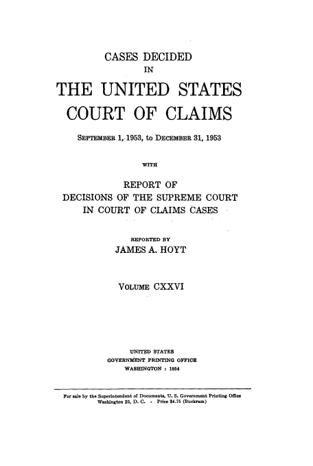 handle is hein.usfed/coclaim0126 and id is 1 raw text is: CASES DECIDED
IN
THE UNITED STATES
COURT OF CLAIMS
SEPTEmBER 1, 1953, to DECEMBER 31, 1953
WITH
REPORT OF
DECISIONS OF THE SUPREME COURT
IN COURT OF CLAIMS CASES

REPORTED BY
JAMES A. HOYT
VOLUME CXXVI
UNITED STATES
GOVERNMENT PRINTING OFFICE
WASHINGTON : 1954

For sale by the Superintendent of Documents, U. S. Government Printing Office
Washington 26, D. C. - Price $4.75 (Buckram)


