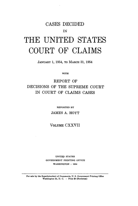 handle is hein.usfed/coclaim0127 and id is 1 raw text is: CASES DECIDED
IN
THE UNITED STATES
COURT OF CLAIMS
JANUARY 1, 1954, TO MARCH 31, 1954
WITH
REPORT OF
DECISIONS OF THE SUPREME COURT
IN COURT OF CLAIMS CASES

REPORTED BY
JAMES A. HOYT
VOLUME CXXVII
UNITEP STATES
GOVERNMENT PRINTING OFFICE
WASHINGTON : 1954

For sale by the Superintendent of Documents, U. S. Government Printing Office
Washington 25, D. C. - Price $4 (Buckram)


