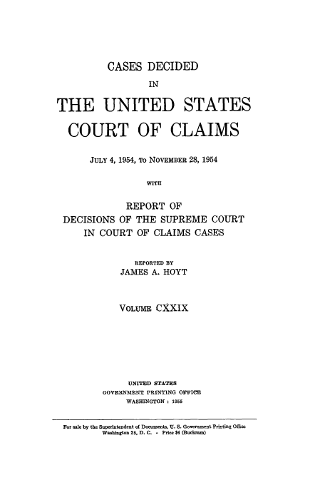 handle is hein.usfed/coclaim0129 and id is 1 raw text is: CASES DECIDED
IN
THE UNITED STATES
COURT OF CLAIMS
JULY 4, 1954, TO NOVEMBER 28, 1954
WITH
REPORT OF
DECISIONS OF THE SUPREME COURT
IN COURT OF CLAIMS CASES
REPORTED BY
JAMES A. HOYT
VOLUME CXXIX
UNITED STATES
GOVERNMENT PRINTING OFFIeE
WASHINGTON : 1955
For sale by the Superintendent of Documents. U. S. Government Printing Offie
Washington 25, D. C. - Price $4 (Buckram)


