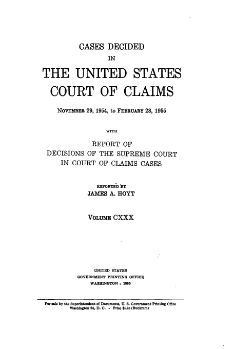 handle is hein.usfed/coclaim0130 and id is 1 raw text is: CASES DECIDED
IN
THE UNITED STATES
COURT OF CLAIMS
NOVEMBER 29, 1954, to FEBRUARY 28, 1955
WITH
REPORT OF
DECISIONS OF THE SUPREME COURT
IN COURT OF CLAIMS CASES
REPORTED BY
JAMES A. HOYT
VOLUME CXXX
UNITED STATES
GOVERNMENT PRINTING OFFIC*
WASHINGTON : 1955
For male by the Superintendent of Documents, U. S. Government Printing Office
Washington 25, D. C. - Price $4.25 (Buckram)


