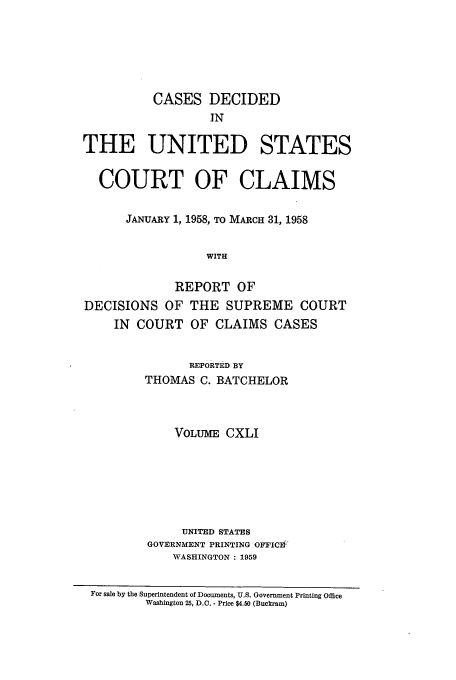 handle is hein.usfed/coclaim0141 and id is 1 raw text is: CASES DECIDED
IN
THE UNITED STATES
COURT OF CLAIMS
JANUARY 1, 1958, TO MARCH 31, 1958
WITH
REPORT OF
DECISIONS OF THE SUPREME COURT
IN  COURT OF CLAIMS CASES
REPORTED BY
THOMAS C. BATCHELOR
VOLUME CXLI
UNITED STATES
GOVERNMENT PRINTING OFFICE
WASHINGTON : 1959
For sale by the Superintendent of Documents, U.S. Government Printing Office
Washington 25, D.C. - Price $4.50 (Buckram)


