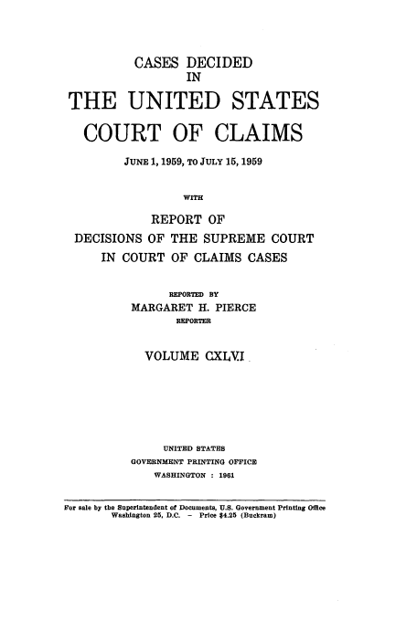 handle is hein.usfed/coclaim0146 and id is 1 raw text is: CASES DECIDED
IN
THE UNITED STATES
COURT OF CLAIMS
JUNE 1, 1959, TO JULY 15, 1959
WITH
REPORT OF
DECISIONS OF THE SUPREME COURT
IN COURT OF CLAIMS CASES
REPORTED BY
MARGARET H. PIERCE
REPORTER
VOLUME CXLVI.
UNITED STATES
GOVERNMENT PRINTING OFFICE
WASHINGTON : 1961
For sale by the Superintendent of Documents, U.S. Government Printing Office
Washington 25, D.C. - Price 4.25 (Buckram)


