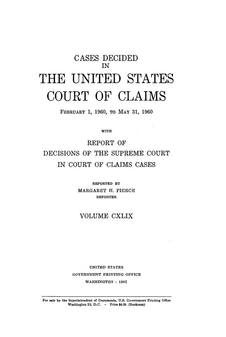 handle is hein.usfed/coclaim0149 and id is 1 raw text is: CASES DECIDED
IN
THE UNITED STATES
COURT OF CLAIMS
FEBRUARY 1, 1960, TO MAY 31, 1960
WITH
REPORT OF
DECISIONS OF THE SUPREME COURT
IN COURT OF CLAIMS CASES
REPORTED BY
MARGARET H. PIERCE
REPORTER
VOLUME CXLIX
UNITED STATES
GOVERNMENT PRINTING OFFICE
WASHINGTON : 1962
For sale by the Superintendent of Documents, U.S. Government Printing Office
Washington 25, D.C. -  Price $4.00 (Buckram)


