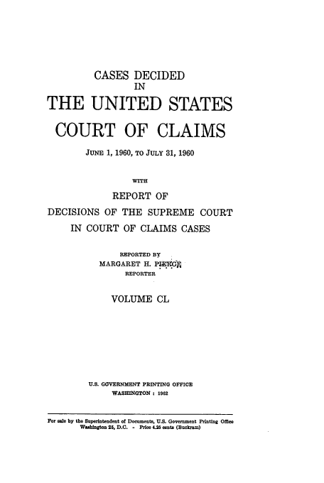 handle is hein.usfed/coclaim0150 and id is 1 raw text is: CASES DECIDED
IN
THE UNITED STATES
COURT OF CLAIMS
JUNE 1, 1960, TO JULY 31, 1960
WITH
REPORT OF
DECISIONS OF THE SUPREME COURT
IN COURT OF CLAIMS CASES
REPORTED BY
MARGARET H. P.iNJ
REPORTER
VOLUME CL
U.S. GOVERNMENT PRINTING OFFICE
WASHINGTON : 1962
For sale by the Superintendent of Documents, U.S. Government Printing Office
Washington 25, D.C. - Price 4.25 cents (Buckram)


