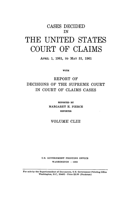 handle is hein.usfed/coclaim0153 and id is 1 raw text is: CASES DECIDED
IN
THE UNITED STATES
COURT OF CLAIMS
APRIL 1, 1961, TO MAY 31, 1961
WITH
REPORT OF
DECISIONS OF THE SUPREME COURT
IN  COURT OF CLAIMS CASES
REPORTED BY
MARGARET H. PIERCE
REPORTER
VOLUME CLIII
U.S. GOVERNMENT PRINTING OFFICE
WASHINGTON : 1963
For sale by the Superintendent of Documents, U.S. Government Printing Office
Washington, D.C., 20402 - Price $3.50 (Buckram)


