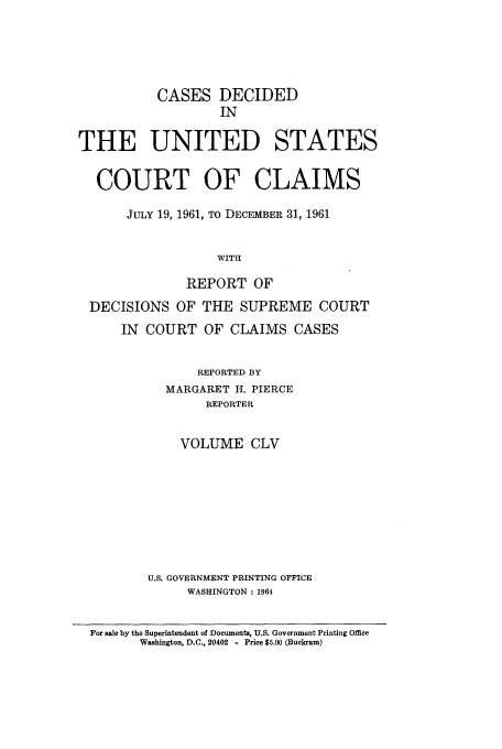 handle is hein.usfed/coclaim0155 and id is 1 raw text is: CASES DECIDED
IN
THE UNITED STATES
COURT OF CLAIMS
JULY 19, 1961, TO DECEMBER 31, 1961
WITH
REPORT OF
DECISIONS OF THE SUPREME COURT
IN COURT OF CLAIMS CASES
REPORTED BY
MARGARET H. PIERCE
REPORTER
VOLUME CLV
U.S. GOVERNMENT PRINTING OFFICE
WASHINGTON: 1964
For sale by the Superintendent of Documents, U.S. Government Printing Office
Washington, D.C., 20402 - Price $5.00 (Buckram)


