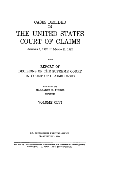 handle is hein.usfed/coclaim0156 and id is 1 raw text is: CASES DECIDED
IN
THE UNITED STATES
COURT OF CLAIMS
JANUARY 1, 1962, TO MARCH 31, 1962
WITH
REPORT OF
DECISIONS OF THE SUPREME COURT
IN COURT OF CLAIMS CASES
REPORTED BY
MARGARET H. PIERCE
REPORTER
VOLUME CLVI

U.S. GOVERNMENT PRINTING OFFICE
WASHINGTON : 1964

For sale by the Superintendent of Documents, U.S. Government Printing Office
Washington, D.C., 20402 - Price $3.50 (Buckram)


