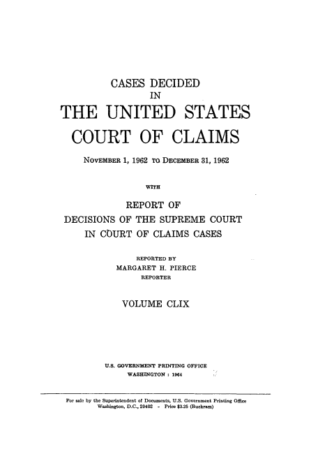 handle is hein.usfed/coclaim0159 and id is 1 raw text is: CASES DECIDED
IN
THE UNITED STATES
COURT OF CLAIMS
NOVEMBER 1, 1962 TO DECEMBER 31, 1962
WITH
REPORT OF
DECISIONS OF THE SUPREME COURT
IN COURT OF CLAIMS CASES
REPORTED BY
MARGARET H. PIERCE
REPORTER
VOLUME CLIX
U.S. GOVERNMENT PRINTING OFFICE
WASHINGTON : 1904
For sale by the Superintendent of Documents, U.S. Government Printing Office
Washington, D.C., 20402  -  Price $3.25 (Buckram)



