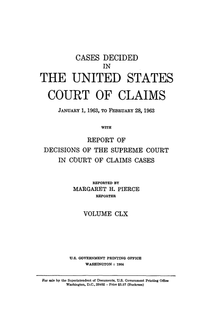 handle is hein.usfed/coclaim0160 and id is 1 raw text is: CASES DECIDED
IN
THE UNITED STATES
COURT OF CLAIMS
JANUARY 1, 1963, TO FEBRUARY 28, 1963
WITH
REPORT OF
DECISIONS OF THE SUPREME COURT
IN COURT OF CLAIMS CASES

REPORTED BY
MARGARET H. PIERCE
REPORTER
VOLUME CLX
U.S. GOVERNMENT PRINTING OFFICE
WASHINGTON : 1964

For sale by the Superintendent of Documents, U.S. Government Printing Office
Washington. D.C., 20402 - Price $3.57 (Buckram)


