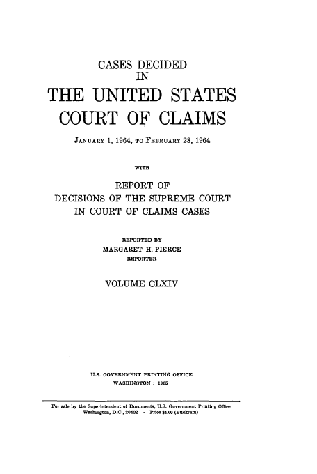 handle is hein.usfed/coclaim0164 and id is 1 raw text is: CASES DECIDED
IN
THE UNITED STATES
COURT OF CLAIMS
JANUARY 1, 1964, TO FEBRUARY 28, 1964
WITH

DECISIONS

REPORT OF
OF THE SUPREME COURT

IN COURT OF CLAIMS CASES
REPORTED BY
MARGARET H. PIERCE
REPORTER
VOLUME CLXIV
U.S. GOVERNMENT PRINTING OFFICE
WASHINGTON : 1965

For sale by the Superintendent of Documents, U.S. Government Printing Office
Washington, D.C., 20402 - Price $4.00 (Buckram)


