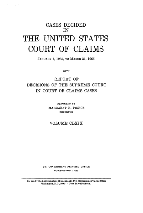 handle is hein.usfed/coclaim0169 and id is 1 raw text is: CASES DECIDED
IN
THE UNITED STATES
COURT OF CLAIMS
JANUARY 1, 1965, TO MARCH 31, 1965
WITH
REPORT OF
DECISIONS OF THE SUPREME COURT
IN COURT OF CLAIMS CASES
REPORTED BY
MARGARET H. PIERCE
REPORTER
VOLUME CLXIX
U.S. GOVERNMENT PRINTING OFFICE
WASHINGTON: 1965
For sale by the Superintendent of Documents, U.S. Government Printing Office
Washington, D.C., 20402 - Price $4.50 (Buckrum)


