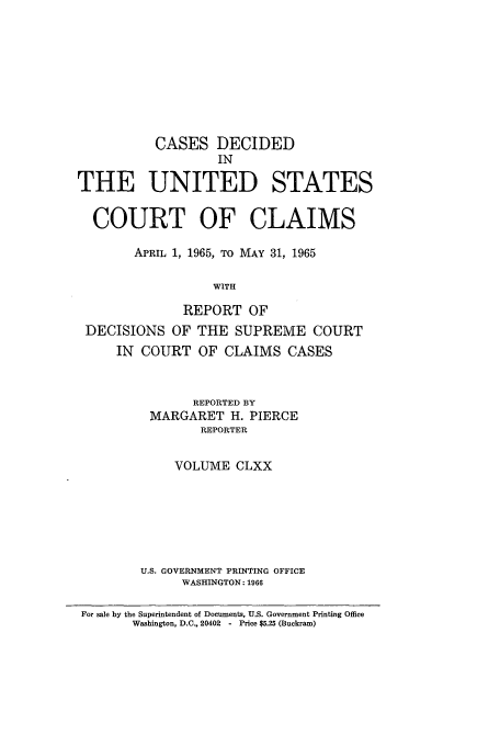 handle is hein.usfed/coclaim0170 and id is 1 raw text is: CASES DECIDED
IN
THE UNITED STATES
COURT OF CLAIMS
APRIL 1, 1965, TO MAY 31, 1965
WITH
REPORT OF
DECISIONS OF THE SUPREME COURT
IN COURT OF CLAIMS CASES
REPORTED BY
MARGARET H. PIERCE
REPORTER
VOLUME CLXX
U.S. GOVERNMENT PRINTING OFFICE
WASHINGTON: 1966
For sale by the Superintendent of Documents, U.S. Government Printing Office
Washington, D.C. 20402  - Price $5.25 (Buckram)


