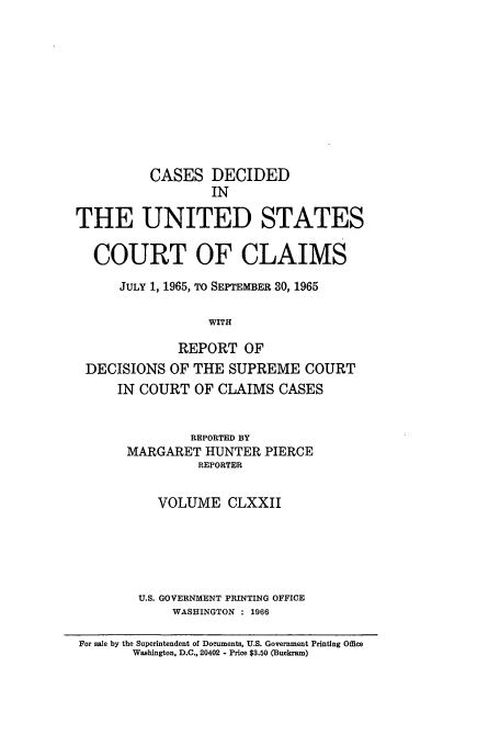 handle is hein.usfed/coclaim0172 and id is 1 raw text is: CASES DECIDED
IN
THE UNITED STATES
COURT OF CLAIMS
JULY 1, 1965, TO SEPTEMBER 30, 1965
WITH
REPORT OF
DECISIONS OF THE SUPREME COURT
IN COURT OF CLAIMS CASES
REPORTED BY
MARGARET HUNTER PIERCE
REPORTER
VOLUME CLXXII
U.S. GOVERNMENT PRINTING OFFICE
WASHINGTON : 1966
For sale by the Superintendent of Documents, U.S. Government Printing Office
Washington, D.C., 20402 - Price $3.50 (Buckram)


