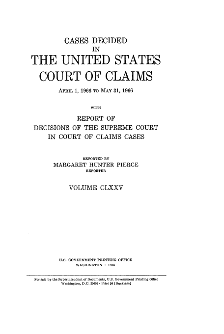 handle is hein.usfed/coclaim0175 and id is 1 raw text is: CASES DECIDED
IN
THE UNITED STATES
COURT OF CLAIMS
APRIL 1, 1966 TO MAY 31, 1966
WITH
REPORT OF
DECISIONS OF THE SUPREME COURT
IN COURT OF CLAIMS CASES
REPORTED BY
MARGARET HUNTER PIERCE
REPORTER
VOLUME CLXXV
U.S. GOVERNMENT PRINTING OFFICE
WASHINGTON : 1966
For sale by the Superintendent of Documents, U.S. Government Printing Office
Washington, D.C. 20402 - Price $4 (Buckram)



