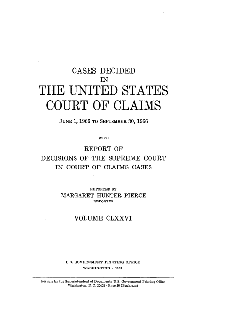 handle is hein.usfed/coclaim0176 and id is 1 raw text is: CASES DECIDED
IN
THE UNITED STATES
COURT OF CLAIMS
JUNE 1, 1966 TO SEPTEMBER 30, 1966
WITH
REPORT OF
DECISIONS OF THE SUPREME COURT
IN COURT OF CLAIMS CASES
REPORTED BY
MARGARET HUNTER PIERCE
REPORTER
VOLUME CLXXVI
U.S. GOVERNMENT PRINTING OFFICE
WASHINGTON : 1967
For sale by the Superintendent of Documents, U.S. Government Printing Office
Washington, D.C. 20402 - Price $6 (Buckram)


