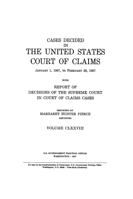handle is hein.usfed/coclaim0178 and id is 1 raw text is: CASES DECIDED
IN
THE UNITED STATES
COURT OF CLAIMS
JANUARY 1, 1967, TO FEBRUARY 28, 1967
WITH
REPORT OF
DECISIONS OF THE SUPREME COURT
IN COURT OF CLAIMS CASES
REPORTED BY
MARGARET HUNTER PIERCE
REPORTER
VOLUME CLXXVIII
U.S. GOVERNMENT PRINTING OFFICE
WASHINGTON: 1967
For sale by the Superintendent of Documents, U.S. Government Printing Office
Washington, D.C. 20402. Price $4.00 (Buckram)


