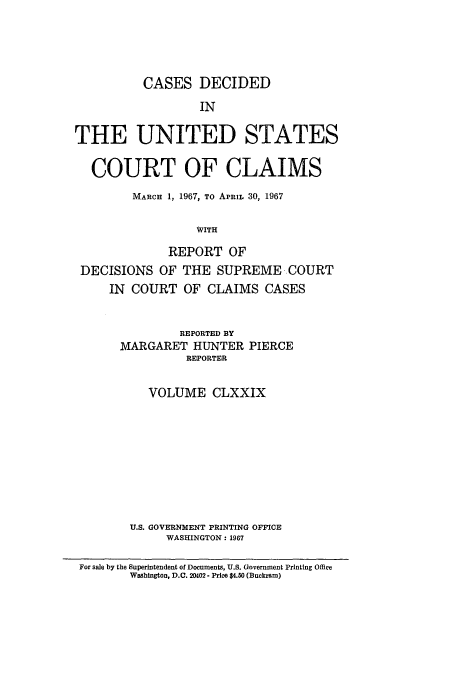handle is hein.usfed/coclaim0179 and id is 1 raw text is: CASES DECIDED
IN
THE UNITED STATES
COURT OF CLAIMS
MARCH 1, 1967, TO APRIL 30, 1967
WITH
REPORT OF
DECISIONS OF THE SUPREME COURT
IN COURT OF CLAIMS CASES
REPORTED BY
MARGARET HUNTER PIERCE
REPORTER
VOLUME CLXXIX
U.S. GOVERNMENT PRINTING OFFICE
WASHINGTON: 1967
For sale by the Superintendent of Documents, U.S. Government Printing Office
Washington, D.C. 20402 - Price $4.50 (Buckram)


