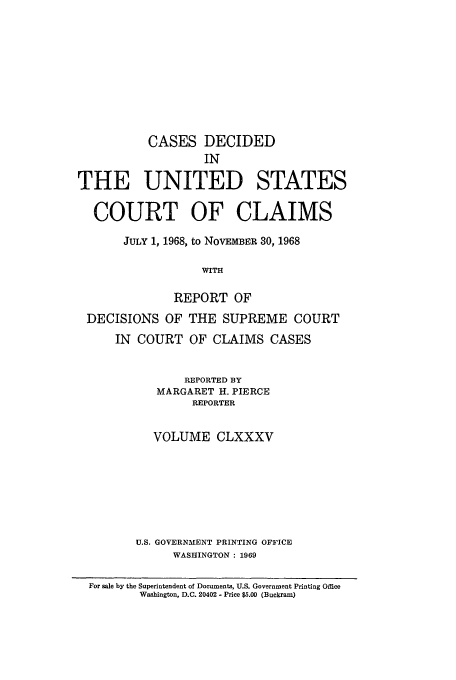 handle is hein.usfed/coclaim0185 and id is 1 raw text is: CASES DECIDED
IN
THE UNITED STATES
COURT OF CLAIMS
JULY 1, 1968, to NOVEMBER 30, 1968
WITH
REPORT OF
DECISIONS OF THE SUPREME COURT
IN COURT OF CLAIMS CASES
REPORTED BY
MARGARET H. PIERCE
REPORTER
VOLUME CLXXXV
U.S. GOVERNMENT PRINTING OFFICE
WASHINGTON: 1969
For sale by the Superintendent of Documents, U.S. Government Printing Office
Washington, D.C. 20402 - Price $5.00 (Buckram)


