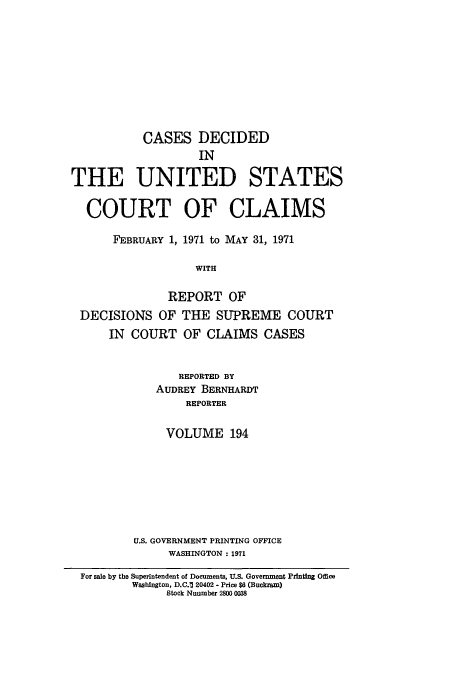 handle is hein.usfed/coclaim0194 and id is 1 raw text is: CASES DECIDED
IN
THE UNITED STATES
COURT OF CLAIMS
FEBRUARY 1, 1971 to MAY 31, 1971
WITH
REPORT OF
DECISIONS OF THE SUPREME COURT
IN COURT OF CLAIMS CASES
REPORTED BY
AUDREY BERNHARDT
REPORTER
VOLUME 194
U.S. GOVERNMENT PRINTING OFFICE
WASHINGTON: 1971
For sale by the Superintendent of Documents, U.S. Government Printing Office
Washington, D.C.1 20402 - Price $6 (Buckram)
Stock Nuumber 2800 0038


