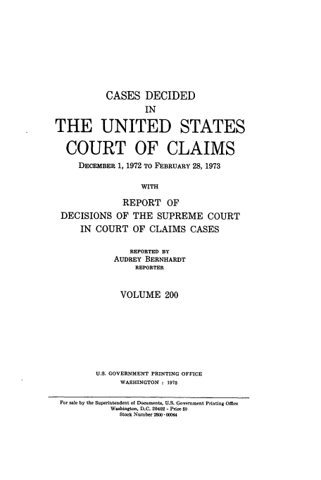 handle is hein.usfed/coclaim0200 and id is 1 raw text is: CASES DECIDED
IN
THE UNITED STATES
COURT OF CLAIMS
DECEMBER 1, 1972 TO FEBRUARY 28, 1973
WITH
REPORT OF
DECISIONS OF THE SUPREME COURT
IN COURT OF CLAIMS CASES
REPORTED BY
AUDREY BERNHARDT
REPORTER
VOLUME 200
U.S. GOVERNMENT PRINTING OFFICE
WASHINGTON : 1973
For sale by the Superintendent of Documents, U.S. Government Printing Office
Washington, D.C. 20402 - Price $9
Stock Number 2800 - 00044


