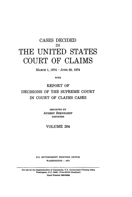 handle is hein.usfed/coclaim0204 and id is 1 raw text is: CASES DECIDED
IN
THE UNITED STATES
COURT OF CLAIMS
MARCH 1, 1974 - JUNE 30, 1974
WITH
REPORT OF
DECISIONS OF THE SUPREME COURT
IN COURT OF CLAIMS CASES
REPORTED BY
AUDREY BERNHARDT
REPORTER
VOLUME 204
U.S. GOVERNMENT PRINTING OFFICE
WASHINGTON : 1975
For sale by the Superintendent of Documents, U.S. Government Printing office
Washington, D.C. 20402 - Price $12.05 (Buckram)
Stock Number 250000048


