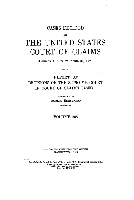 handle is hein.usfed/coclaim0206 and id is 1 raw text is: CASES DECIDED
IN
THE UNITED STATES
COURT OF CLAIMS
JANUARY 1, 1975 TO APRIL 30, 1975
WITH
REPORT OF
DECISIONS OF THE SUPREME COURT
IN COURT OF CLAIMS CASES

REPORTED BY
AUDREY BERNHARDT
REPORTER
VOLUME 206
U.S. GOVERNMENT PRINTING OFFICE
WASHINGTON : 1975

For sale by the Superintendent of Documents, U.S. Government Printing Office
Wasbngton, D.C. 20402- Price $11.80
Stock Number 028-200-000502
Cat. No. JU 3.9:206


