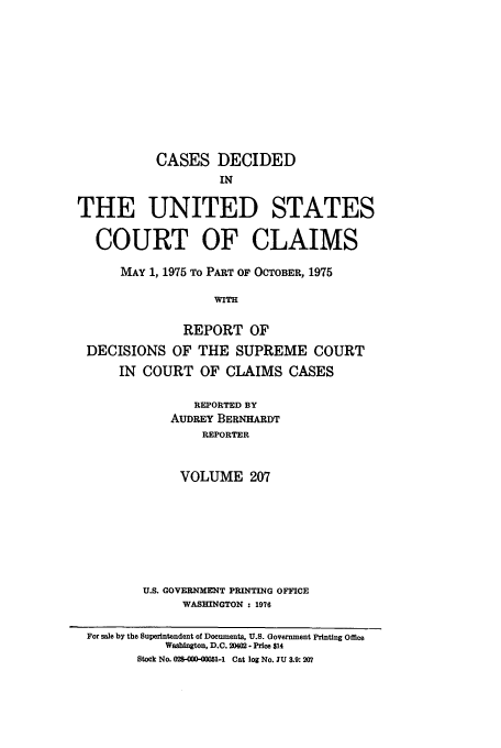 handle is hein.usfed/coclaim0207 and id is 1 raw text is: CASES DECIDED
IN
THE UNITED STATES
COURT OF CLAIMS
MAY 1, 1975 To PART OF OCTOBER, 1975
WITH
REPORT OF
DECISIONS OF THE SUPREME COURT
IN COURT OF CLAIMS CASES
REPORTED BY
AUDREY BERNHARDT
REPORTER
VOLUME 207

U.S. GOVERNMENT PRINTING OFFICE
WASHINGTON : 1976

For sale by the Superintendent of Documents, U.S. Government Printing Office
Washington, D.C. 2002 - Price $14
Stock No. 028-000-C001-1 Cat log No. JU 3.9: 207


