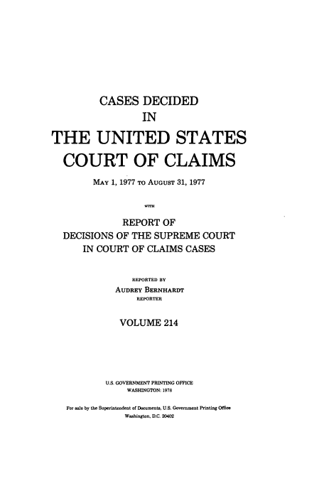 handle is hein.usfed/coclaim0214 and id is 1 raw text is: CASES DECIDED
IN
THE UNITED STATES
COURT OF CLAIMS
MAY 1, 1977 TO AUGUST 31, 1977
REPORT OF
DECISIONS OF THE SUPREME COURT
IN COURT OF CLAIMS CASES
REPORTED BY
AUDREY BERNHARDT
REPORTER
VOLUME 214
U.S. GOVERNMENT PRINTING OFFICE
WASHINGTON: 1978
For sale by the Superintendent of Documents, U.S. Government Printing Office
Washington, D.C. 20402


