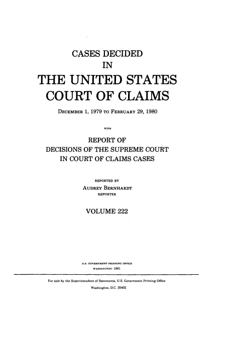 handle is hein.usfed/coclaim0222 and id is 1 raw text is: CASES DECIDED
IN
THE UNITED STATES
COURT OF CLAIMS
DECEMBER 1, 1979 TO FEBRUARY 29, 1980
WITH
REPORT OF
DECISIONS OF THE SUPREME COURT
IN COURT OF CLAIMS CASES

REPORTED BY
AUDREY BERNHARDT
REPORTER
VOLUME 222
U.S. GOVERNMENT PRINTING OFFICE
WASHINGTON: 1981
For sale by the Superintendent of Documents, U.S. Government Printing Office
Washington, D.C. 20402


