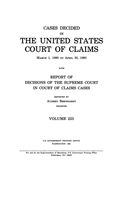 handle is hein.usfed/coclaim0223 and id is 1 raw text is: CASES DECIDED
IN
THE UNITED STATES
COURT OF CLAIMS
MARCH 1, 1980 TO APRIL 30, 1980
WITH
REPORT OF
DECISIONS OF THE SUPREME COURT
IN COURT OF CLAIMS CASES

REPORTED BY
AUDREY BERNHARDT
REPORTER
VOLUME 223

U.S. GOVERNMENT PRINTING OFFICE
WASHINGTON: 1981

For sale by the Superintendent of Documents, U.S. Government Printing Office
Washington, D.C. 20402


