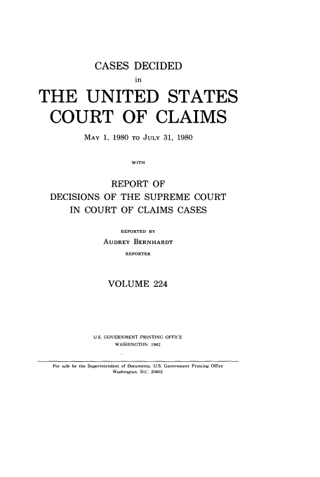handle is hein.usfed/coclaim0224 and id is 1 raw text is: CASES DECIDED
in
THE UNITED STATES
COURT OF CLAIMS
MAY 1, 1980 TO JULY 31, 1980
WITH
REPORT OF
DECISIONS OF THE SUPREME COURT
IN COURT OF CLAIMS CASES

REPORTED BY
AUDREY BERNHARDT
REPORTER
VOLUME 224

U.S. GOVERNMENT PRINTING OFFICE
WASHINGTON: 1982

For sale by the Superintendent of Documents, U.S. Government Printing Office
Washington. D.C. 20402


