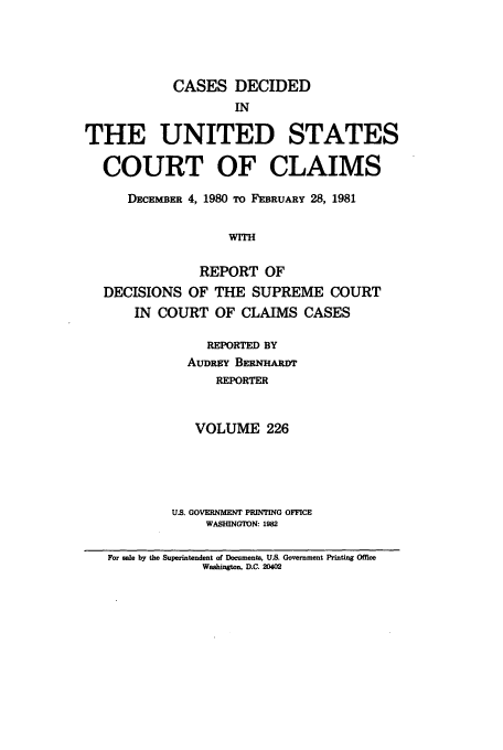 handle is hein.usfed/coclaim0226 and id is 1 raw text is: CASES DECIDED
IN
THE UNITED STATES
COURT OF CLAIMS
DECE BER 4, 1980 TO FEBRUARY 28, 1981
WITH
REPORT OF
DECISIONS OF THE SUPREME COURT
IN COURT OF CLAIMS CASES

REPORTED BY
AUDREY BERNHARDT
REPORTER
VOLUME 226
U.S. GOVERNMENT PRINTING OFFICE
WASHINGTON: 1982

For sale by the Superintendent of Documents, US. Government Printing Office
Washington, D.C. 20402


