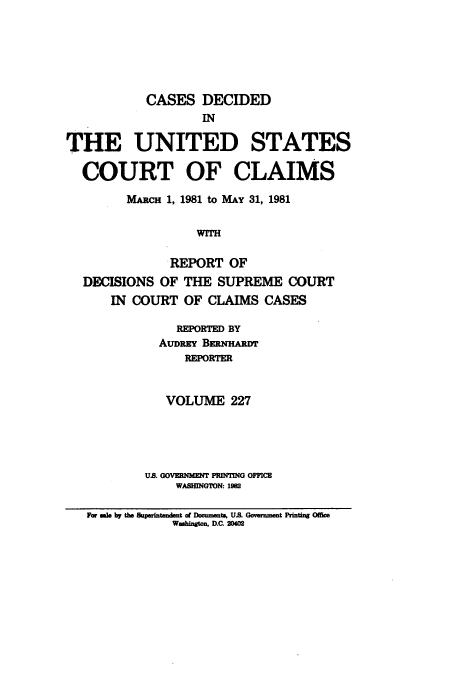 handle is hein.usfed/coclaim0227 and id is 1 raw text is: CASES DECIDED
IN
THE UNITED STATES
COURT OF CLAIMS
MARC! 1, 1981 to MAY 31, 1981
WITH
REPORT OF
DECISIONS OF THE SUPREME COURT
IN COURT OF CLAIMS CASES
REPORTED BY
AUDREY BERNHAEm
REPORTER
VOLUME 227
US GOVERNMEN3 PRUTING OFFICE
WASHINGON:
Far as by the Supeintemdent of Documents, US. Govenmnmt Printg Offie
Washngton, D.C. 2042


