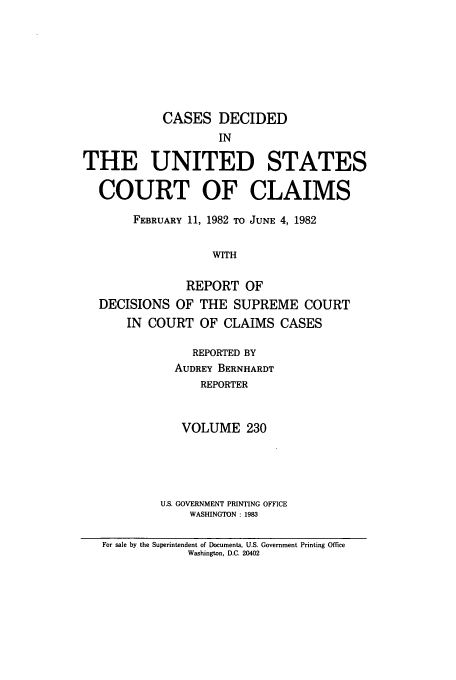 handle is hein.usfed/coclaim0230 and id is 1 raw text is: CASES DECIDED
IN
THE UNITED STATES
COURT OF CLAIMS
FEBRUARY 11, 1982 TO JUNE 4, 1982
WITH
REPORT OF
DECISIONS OF THE SUPREME COURT
IN COURT OF CLAIMS CASES

REPORTED BY
AUDREY BERNHARDT
REPORTER
VOLUME 230
U.S. GOVERNMENT PRINTING OFFICE
WASHINGTON : 1983

For sale by the Superintendent of Documents, U.S. Government Printing Office
Washington, D.C. 20402


