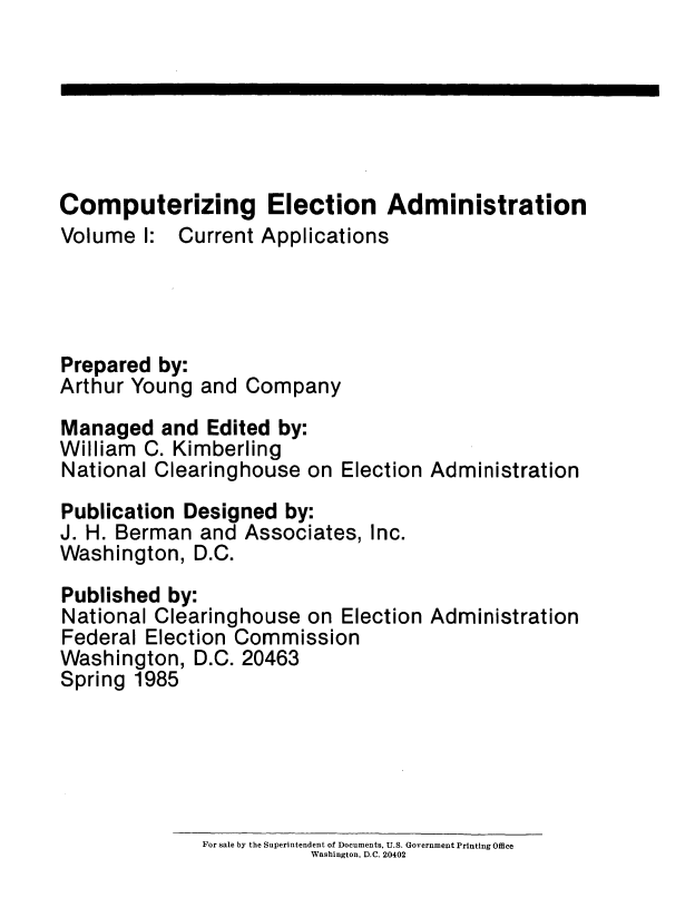 handle is hein.usfed/compelecad0001 and id is 1 raw text is: 






Computerizing Election Administration
Volume I: Current Applications




Prepared by:
Arthur Young and Company
Managed and Edited by:
William C. Kimberling
National Clearinghouse on Election Administration
Publication Designed by:
J. H. Berman and Associates, Inc.
Washington, D.C.
Published by:
National Clearinghouse on Election Administration
Federal Election Commission
Washington, D.C. 20463
Spring 1985


For sale by the Superintendent of Documents, U.S. Government Printing Office
           Washington, D.C. 20402


