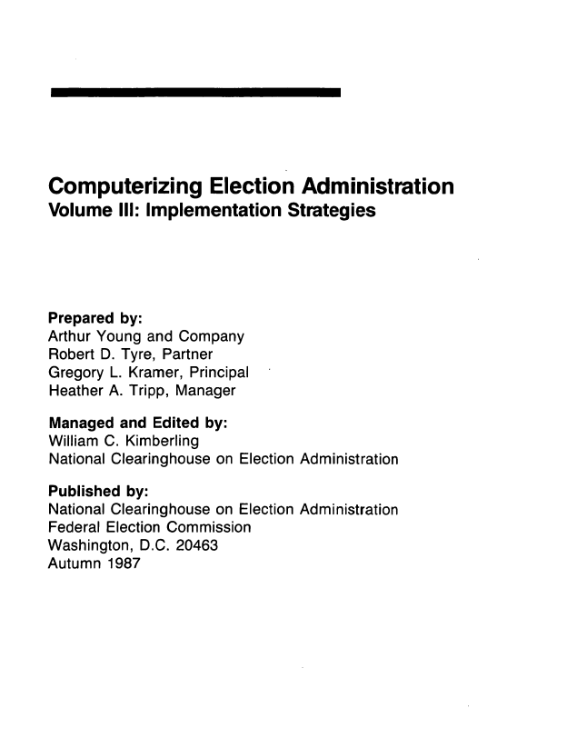 handle is hein.usfed/compelecad0003 and id is 1 raw text is: 









Computerizing Election Administration
Volume III: Implementation Strategies





Prepared by:
Arthur Young and Company
Robert D. Tyre, Partner
Gregory L. Kramer, Principal
Heather A. Tripp, Manager

Managed and Edited by:
William C. Kimberling
National Clearinghouse on Election Administration

Published by:
National Clearinghouse on Election Administration
Federal Election Commission
Washington, D.C. 20463
Autumn 1987


