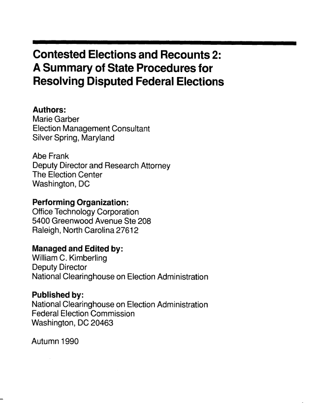 handle is hein.usfed/contelrec0002 and id is 1 raw text is: 




Contested Elections and Recounts 2:
A Summary of State Procedures for
Resolving Disputed Federal Elections


Authors:
Marie Garber
Election Management Consultant
Silver Spring, Maryland

Abe Frank
Deputy Director and Research Attorney
The Election Center
Washington, DC

Performing Organization:
Office Technology Corporation
5400 Greenwood Avenue Ste 208
Raleigh, North Carolina 27612

Managed and Edited by:
William C. Kimberling
Deputy Director
National Clearinghouse on Election Administration

Published by:
National Clearinghouse on Election Administration
Federal Election Commission
Washington, DC 20463


Autumn 1990


